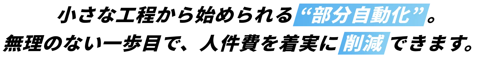 小さな工程から始められる “部分自動化” 。無理のない一歩目で、人件費を着実に 削減 できます。