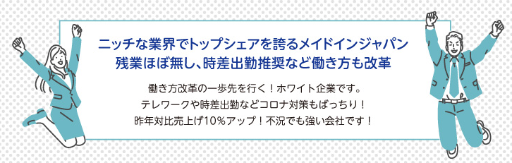 ニッチな業界でトップシェアを誇るメイドインジャパン残業ほぼ無し、時差出勤推奨など働き方も改革。働き方改革の一歩先を行く！ホワイト企業です。 テレワークや時差出勤などコロナ対策もばっちり！ 昨年対比売上げ10％アップ！不況でも強い会社です！ 